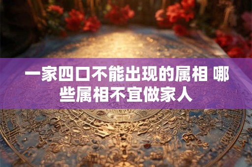 一家四口不能出现的属相 哪些属相不宜做家人