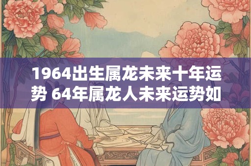 1964出生属龙未来十年运势 64年属龙人未来运势如何