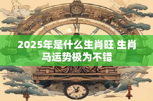 2025年是什么生肖旺 生肖马运势极为不错