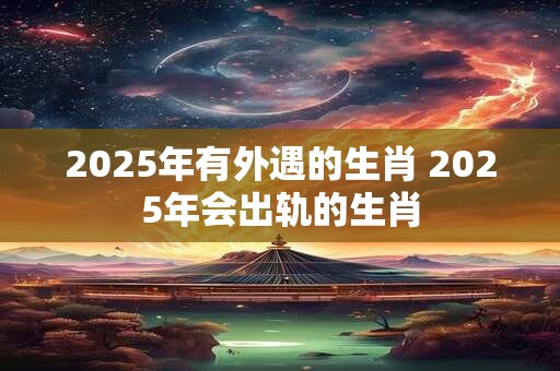 2025年有外遇的生肖 2025年会出轨的生肖