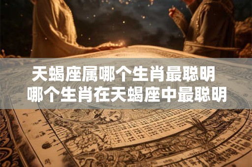 天蝎座属哪个生肖最聪明 哪个生肖在天蝎座中最聪明