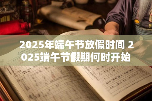 2025年端午节放假时间 2025端午节假期何时开始