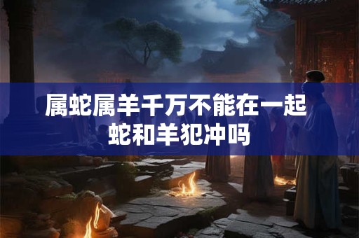 属蛇属羊千万不能在一起 蛇和羊犯冲吗