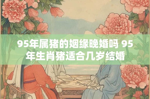 95年属猪的姻缘晚婚吗 95年生肖猪适合几岁结婚