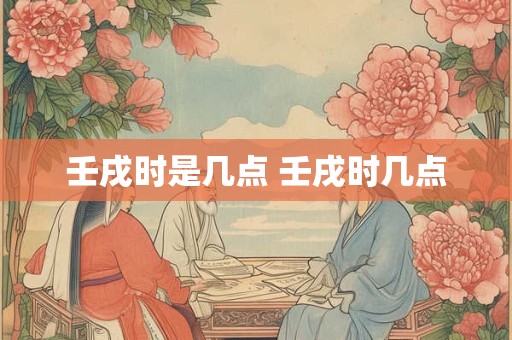 壬戌时是几点 壬戌时几点