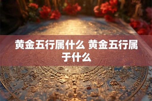 黄金五行属什么 黄金五行属于什么