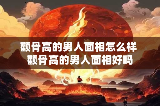 颧骨高的男人面相怎么样 颧骨高的男人面相好吗