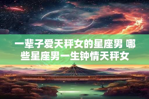 一辈子爱天秤女的星座男 哪些星座男一生钟情天秤女