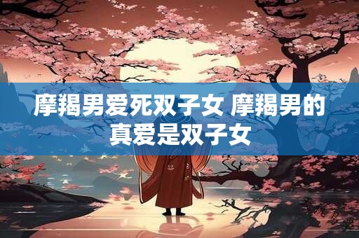 摩羯男爱死双子女 摩羯男的真爱是双子女