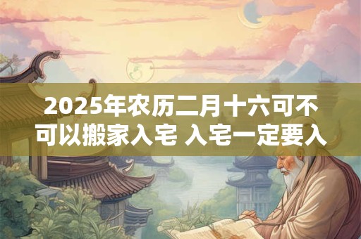 2025年农历二月十六可不可以搬家入宅 入宅一定要入住吗