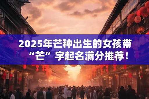 2025年芒种出生的女孩带“芒”字起名满分推荐！