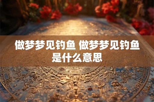做梦梦见钓鱼 做梦梦见钓鱼是什么意思