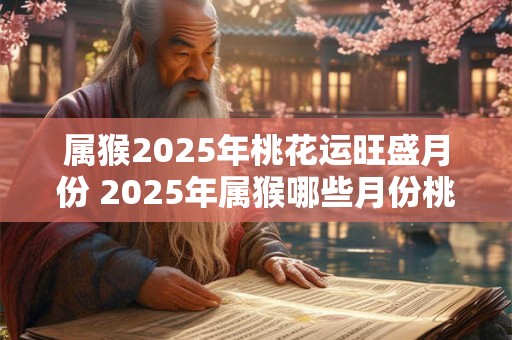 属猴2025年桃花运旺盛月份 2025年属猴哪些月份桃花运最旺