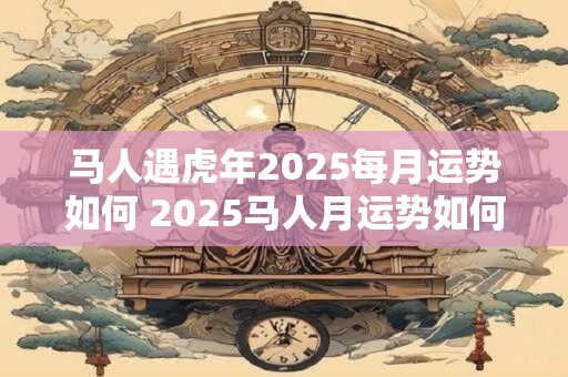 马人遇虎年2025每月运势如何 2025马人月运势如何遇虎