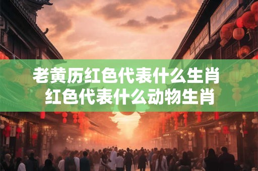 老黄历红色代表什么生肖 红色代表什么动物生肖