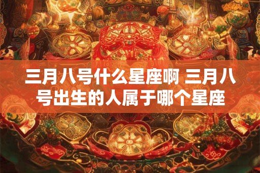 三月八号什么星座啊 三月八号出生的人属于哪个星座