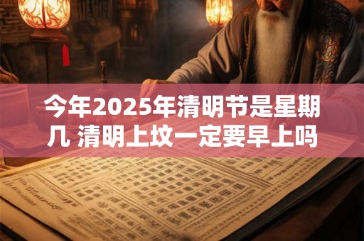 今年2025年清明节是星期几 清明上坟一定要早上吗