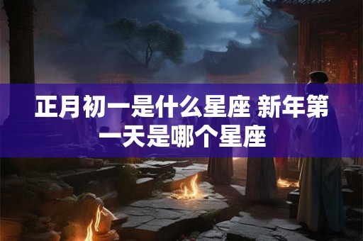 正月初一是什么星座 新年第一天是哪个星座