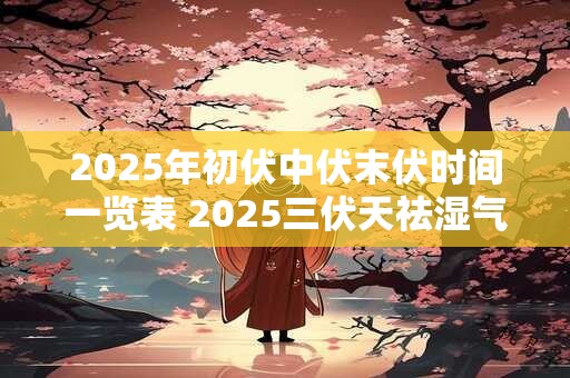 2025年初伏中伏末伏时间一览表 2025三伏天祛湿气最佳时间 2025年初伏中伏末伏时间一览表 2025三伏天祛湿气最佳时间