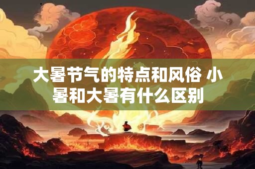 大暑节气的特点和风俗 小暑和大暑有什么区别 大暑节气的特点和风俗 小暑和大暑有什么区别