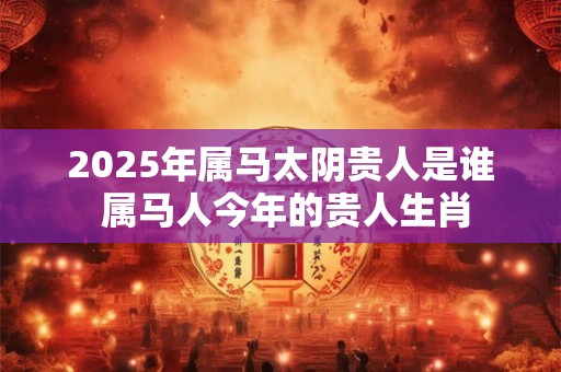 2025年属马太阴贵人是谁 属马人今年的贵人生肖
