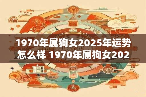 1970年属狗女2025年运势怎么样 1970年属狗女2025运势如何 1970年属狗女2025年运势怎么样 1970年属狗女2025运势如何