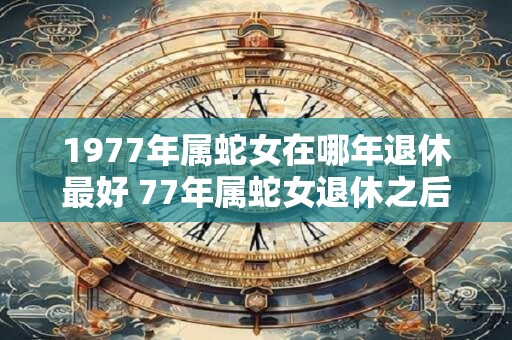 1977年属蛇女在哪年退休最好 77年属蛇女退休之后运势如何