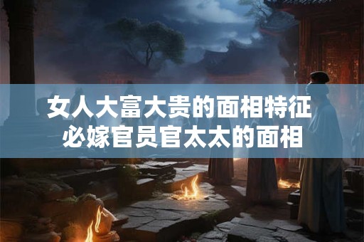 女人大富大贵的面相特征 必嫁官员官太太的面相