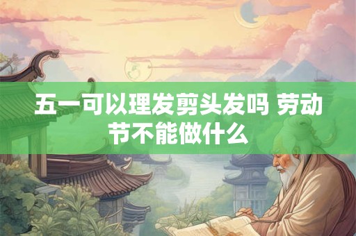 五一可以理发剪头发吗 劳动节不能做什么