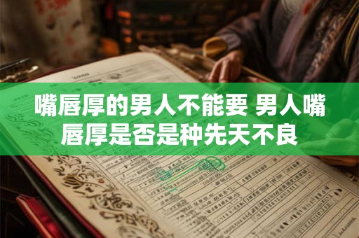嘴唇厚的男人不能要 男人嘴唇厚是否是种先天不良
