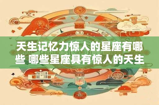 天生记忆力惊人的星座有哪些 哪些星座具有惊人的天生记忆力