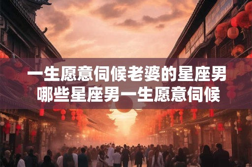 一生愿意伺候老婆的星座男 哪些星座男一生愿意伺候老婆