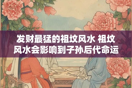 发财最猛的祖坟风水 祖坟风水会影响到子孙后代命运吗