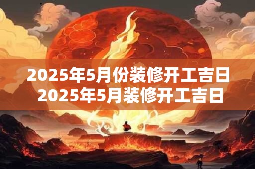 2025年5月份装修开工吉日 2025年5月装修开工吉日是哪一天