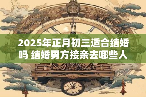 2025年正月初三适合结婚吗 结婚男方接亲去哪些人