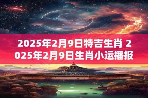 2025年2月9日特吉生肖 2025年2月9日生肖小运播报 2025年2月9日特吉生肖 2025年2月9日生肖小运播报