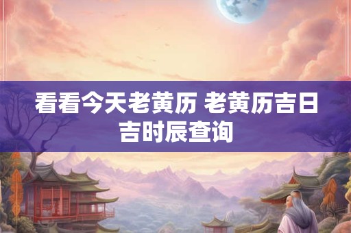 看看今天老黄历 老黄历吉日吉时辰查询