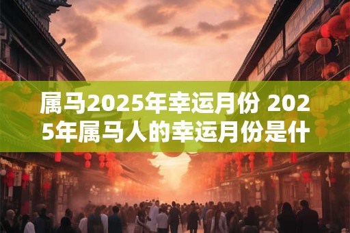 属马2025年幸运月份 2025年属马人的幸运月份是什么