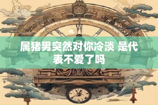 属猪男突然对你冷淡 是代表不爱了吗