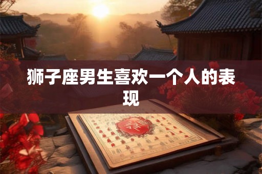 狮子座男生喜欢一个人的表现 狮子座男生喜欢一个人的表现