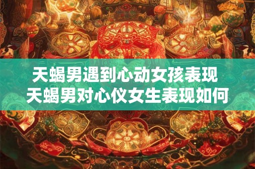 天蝎男遇到心动女孩表现 天蝎男对心仪女生表现如何
