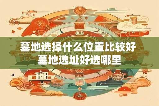 墓地选择什么位置比较好 墓地选址好选哪里