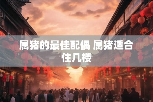 属猪的最佳配偶 属猪适合住几楼