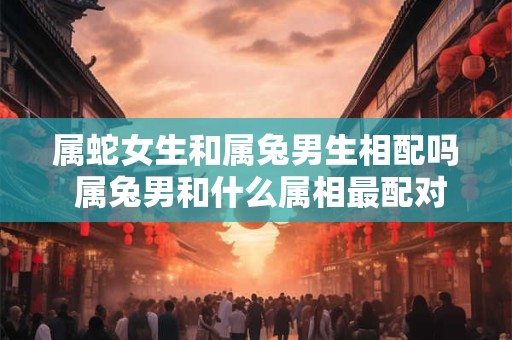 属蛇女生和属兔男生相配吗 属兔男和什么属相最配对