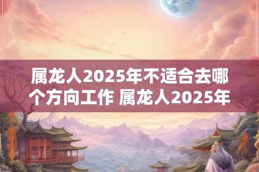 属龙人2025年不适合去哪个方向工作 属龙人2025年工作注意事项