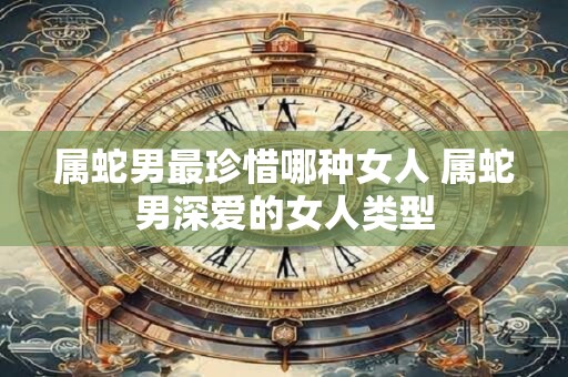 属蛇男最珍惜哪种女人 属蛇男深爱的女人类型