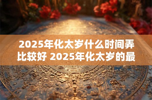 2025年化太岁什么时间弄比较好 2025年化太岁的最佳时间
