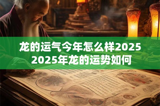 龙的运气今年怎么样2025 2025年龙的运势如何