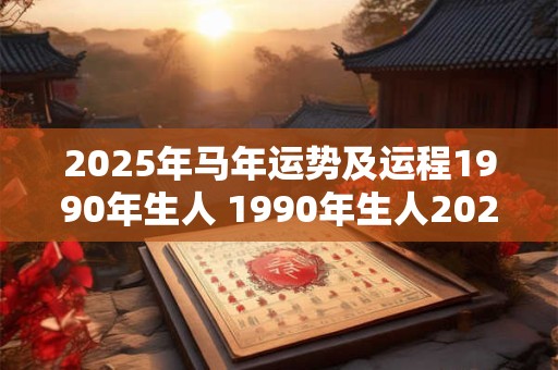 2025年马年运势及运程1990年生人 1990年生人2025年运势怎么样