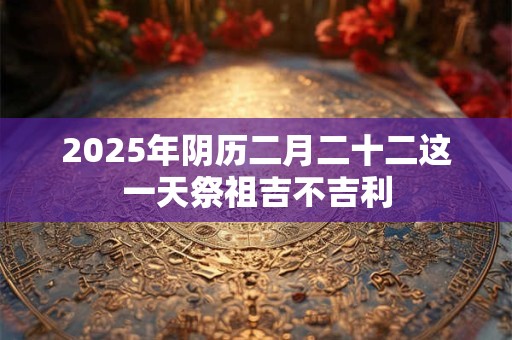 2025年阴历二月二十二这一天祭祖吉不吉利